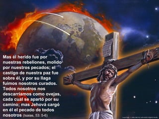 Mas él herido fue por nuestras rebeliones, molido por nuestros pecados; el castigo de nuestra paz fue sobre él, y por su llaga fuimos nosotros curados. Todos nosotros nos descarriamos como ovejas, cada cual se apartó por su camino; mas Jehová cargó en él el pecado de todos nosotros  (Isaias, 53: 5-6) 