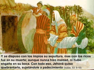 Y se dispuso con los impíos su sepultura, mas con los ricos fue en su muerte; aunque nunca hizo maldad, ni hubo engaño en su boca. Con todo eso, Jehová quiso quebrantarlo, sujetándole a padecimiento  (Isaias, 53: 9-10) 