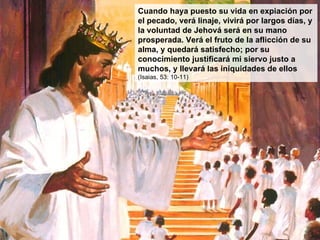 Cuando haya puesto su vida en expiación por el pecado, verá linaje, vivirá por largos días, y la voluntad de Jehová será en su mano prosperada. Verá el fruto de la aflicción de su alma, y quedará satisfecho; por su conocimiento justificará mi siervo justo a muchos, y llevará las iniquidades de ellos  (Isaias, 53: 10-11) 