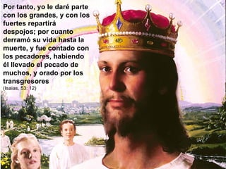 Por tanto, yo le daré parte con los grandes, y con los fuertes repartirá despojos; por cuanto derramó su vida hasta la muerte, y fue contado con los pecadores, habiendo él llevado el pecado de muchos, y orado por los transgresores (Isaias, 53: 12) 