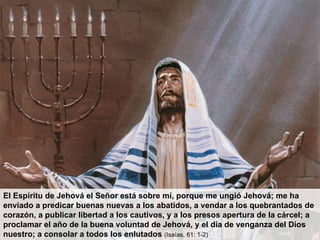 El Espíritu de Jehová el Señor está sobre mí, porque me ungió Jehová; me ha enviado a predicar buenas nuevas a los abatidos, a vendar a los quebrantados de corazón, a publicar libertad a los cautivos, y a los presos apertura de la cárcel; a proclamar el año de la buena voluntad de Jehová, y el día de venganza del Dios nuestro; a consolar a todos los enlutados  (Isaías, 61: 1-2) 