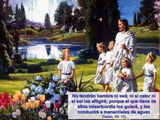No tendrán hambre ni sed, ni el calor ni el sol los afligirá; porque el que tiene de ellos misericordia los guiará, y los conducirá a manantiales de aguas (Isaías, 49: 10) 