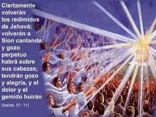 Ciertamente volverán los redimidos de Jehová; volverán a Sion cantando, y gozo perpetuo habrá sobre sus cabezas; tendrán gozo y alegría, y el dolor y el gemido huirán (Isaías, 51: 11) 