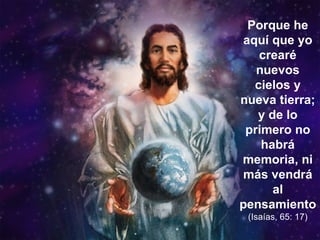 Porque he aquí que yo crearé nuevos cielos y nueva tierra; y de lo primero no habrá memoria, ni más vendrá al pensamiento  (Isaías, 65: 17) 