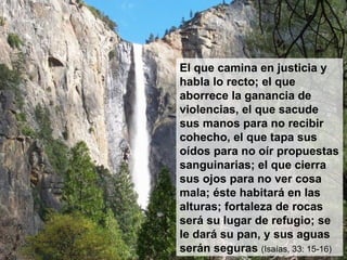 El que camina en justicia y habla lo recto; el que aborrece la ganancia de violencias, el que sacude sus manos para no recibir cohecho, el que tapa sus oídos para no oír propuestas sanguinarias; el que cierra sus ojos para no ver cosa mala; éste habitará en las alturas; fortaleza de rocas será su lugar de refugio; se le dará su pan, y sus aguas serán seguras  (Isaías, 33: 15-16) 