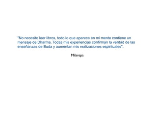"No necesito leer libros, todo lo que aparece en mi mente contiene un
mensaje de Dharma. Todas mis experiencias confirman la verdad de las
enseñanzas de Buda y aumentan mis realizaciones espirituales".
Milarepa
 