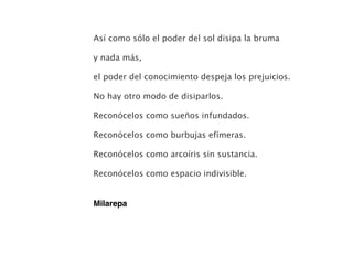 Así como sólo el poder del sol disipa la bruma
y nada más,
el poder del conocimiento despeja los prejuicios.
No hay otro modo de disiparlos.
Reconócelos como sueños infundados.
Reconócelos como burbujas efímeras.
Reconócelos como arcoíris sin sustancia.
Reconócelos como espacio indivisible.
Milarepa
 