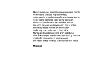 Quien puede ver sin distracción su propia mente
no necesita pláticas ni palabrerías;
quien puede absorberse en la propia conciencia
no necesita sentarse tieso como cadáver;
si uno conoce la naturaleza de las formas
los ocho deseos se desvanecen por sí solos;
si no hay deseo ni odio en el corazón
nada hay que pretender o demostrar.
Nunca podrá alcanzarse la gran sabiduría
ni el Trikaya que trasciende a samsara y nirvana
mediante búsquedas o aspiraciones
sin haber antes recibido la bendición del linaje.
Milarepa
 