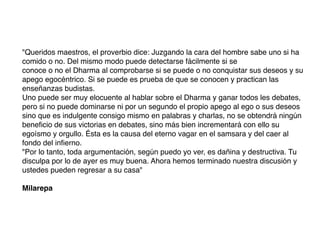 "Queridos maestros, el proverbio dice: Juzgando la cara del hombre sabe uno si ha
comido o no. Del mismo modo puede detectarse fácilmente si se
conoce o no el Dharma al comprobarse si se puede o no conquistar sus deseos y su
apego egocéntrico. Si se puede es prueba de que se conocen y practican las
enseñanzas budistas.
Uno puede ser muy elocuente al hablar sobre el Dharma y ganar todos les debates,
pero si no puede dominarse ni por un segundo el propio apego al ego o sus deseos
sino que es indulgente consigo mismo en palabras y charlas, no se obtendrá ningún
beneﬁcio de sus victorias en debates, sino más bien incrementará con ello su
egoísmo y orgullo. Ésta es la causa del eterno vagar en el samsara y del caer al
fondo del inﬁerno.
"Por lo tanto, toda argumentación, según puedo yo ver, es dañina y destructiva. Tu
disculpa por lo de ayer es muy buena. Ahora hemos terminado nuestra discusión y
ustedes pueden regresar a su casa"
Milarepa
 