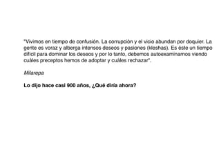 "Vivimos en tiempo de confusión. La corrupción y el vicio abundan por doquier. La
gente es voraz y alberga intensos deseos y pasiones (kleshas). Es éste un tiempo
difícil para dominar los deseos y por lo tanto, debemos autoexaminarnos viendo
cuáles preceptos hemos de adoptar y cuáles rechazar".
Milarepa
Lo dijo hace casi 900 años, ¿Qué diría ahora?
 