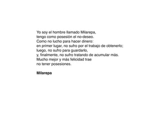 Yo soy el hombre llamado Milarepa,
tengo como posesión el no-deseo.
Como no lucho para hacer dinero:
en primer lugar, no sufro por el trabajo de obtenerlo;
luego, no sufro para guardarlo,
y, ﬁnalmente, no sufro tratando de acumular más.
Mucho mejor y más felicidad trae
no tener posesiones.
Milarepa
 