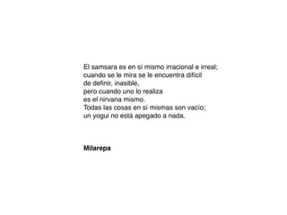 El samsara es en sí mismo irracional e irreal;
cuando se le mira se le encuentra difícil
de deﬁnir, inasible,
pero cuando uno lo realiza
es el nirvana mismo.
Todas las cosas en sí mismas son vacío;
un yogui no está apegado a nada.
Milarepa
 