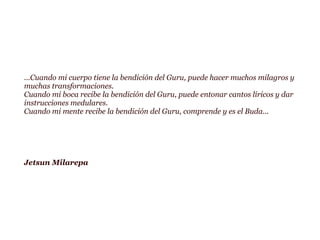 ...Cuando mi cuerpo tiene la bendición del Guru, puede hacer muchos milagros y
muchas transformaciones.
Cuando mi boca recibe la bendición del Guru, puede entonar cantos líricos y dar
instrucciones medulares.
Cuando mi mente recibe la bendición del Guru, comprende y es el Buda...
Jetsun Milarepa
 
