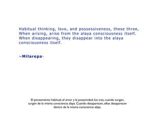 Habitual thinking, love, and possessiveness, these three, 
When arising, arise from the alaya consciousness itself. 
When disappearing, they disappear into the alaya
consciousness itself.	
~Milarepa-
El pensamiento habitual, el amor y la posesividad, los tres, cuando surgen,
surgen de la misma consciencia alaya. Cuando desaparecen, ellos desaparecen
dentro de la misma consciencia alaya.
 