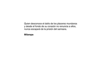 Quien desconoce el daño de los placeres mundanos
y desde el fondo de su corazón no renuncia a ellos,
nunca escapará de la prisión del samsara.
Milarepa
 