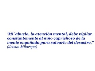 'Mi' abuelo, la atención mental, debe vigilar
constantemente al niño caprichoso de la
mente engañada para salvarle del desastre."
(Jetsun Milarepa)
 