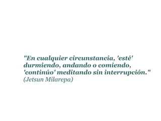 "En cualquier circunstancia, 'esté'
durmiendo, andando o comiendo,
'continúo' meditando sin interrupción."
(Jetsun Milarepa)
 