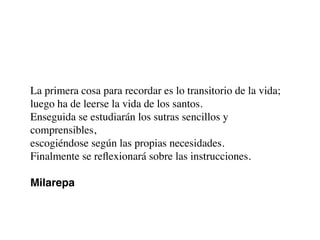 La primera cosa para recordar es lo transitorio de la vida;
luego ha de leerse la vida de los santos.
Enseguida se estudiarán los sutras sencillos y
comprensibles,
escogiéndose según las propias necesidades.
Finalmente se reﬂexionará sobre las instrucciones.
Milarepa
 