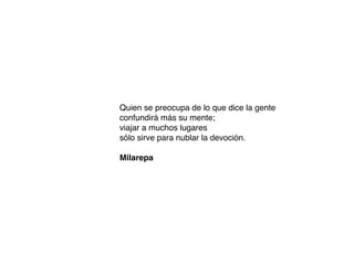 Quien se preocupa de lo que dice la gente
confundirá más su mente;
viajar a muchos lugares
sólo sirve para nublar la devoción.
Milarepa
 