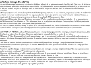 El último consejo de Milarepa
Jetsun Milarepa es el más famoso yogui sabio del Tíbet, además de su poeta más amado. Sus Cien Mil Canciones de Milarepa
que ya cantaba hace novecientos años a sus discípulos y seguidores en las nevadas soledades del Himalaya, se han traducido
a muchos idiomas. La piel de Milarepa tenía un tinte verdoso, ya que por muchos años se alimentó de sopa de ortigas
silvestres.
Milarepa es famoso por haber alcanzado la budeidad perfecta y despierta en una sola vida, después de décadas de meditación
solitaria en cuevas, vestido únicamente con ropas de algodón blanco. Su ejemplo como un practicante espiritual ha sido la
inspiración de innumerables generaciones de lamas desde el siglo XI hasta nuestros días.
El guru de Milarepa fue Marpa el Traductor, quien pasó 17 años estudiando y meditando en la India y llevó las enseñanzas
del Mahamudra (Gran Símbolo) al Tíbet. Gampopa fue a su vez discípulo de Milarepa. Gampopa buscó a Milarepa después
de tener la visión de un yogui verde quien le escupió en la cara.
La cerveza tibetana, llamada chang, se destila de la cebada fermentada. En las iniciaciones tántricas a menudo se utiliza una
copa de cráneo consagrada (un cáliz en forma de cráneo) llena de licor para transmitir el elixir del conocimiento.
JUSTO EN LA PRIMERA OCASIÓN en que el médico y monje Gampopa conoció a Milarepa, su maestro predestinado, éste
le ofreció un cráneo lleno de chang. Gampopa replicó que el tomar alcohol iba en contra de sus votos.
Milarepa, el Vajra (Diamante) Sonriente le aseguró alegre que el precepto espiritual más elevado es obedecer la orden de un
maestro. Al oír esto, Gampopa bebió sin dudar de aquel recipiente; entonces Milarepa supo que ese monje sería su heredero
espiritual.
Tras años de solitaria meditación en una cueva, intercalados por visitas a Milarepa, Gampopa ﬁnalmente terminó su
entrenamiento y estuvo listo para dejar a su maestro. Milarepa colocó sus pies desnudos sobre la cabeza de Gampopa como
una bendición.
Gampopa le pidió al yogui poeta las instrucciones ﬁnales, Sin embargo, Milarepa simplemente dijo “Lo que necesitas es más
esfuerzo, no más enseñanzas”. Y no dijo una sola palabra más.
Gampopa inició su viaje y ya había cruzado un estrecho curso de agua, cuando Milarepa le gritó para llamar su atención por
última vez. El maestro sabía que ya no vería a Gampopa otra vez durante su vida.
“Tengo una instrucción secreta muy profunda” advirtió Milarepa. “Es demasiado valiosa para dársela a cualquier persona”.
Gampopa miró hacia atrás. Súbitamente, Milarepa se dio la vuelta, se inclinó y levantó su raídas ropas mostrándole sus nalgas
callosas y picadas como las pezuñas de un caballo, endurecidas tras largos años de meditación en las peladas rocas.
“¡Esta es mi instrucción ﬁnal, querido hijo!” gritó. “¡Hazlo!”.
 