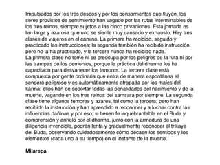 Impulsados por los tres deseos y por los pensamientos que ﬂuyen, los
seres provistos de sentimiento han vagado por las rutas interminables de
los tres reinos, siempre sujetos a las cinco privaciones. Esta jornada es
tan larga y azarosa que uno se siente muy cansado y exhausto. Hay tres
clases de viajeros en el camino. La primera ha recibido, seguido y
practicado las instrucciones; la segunda también ha recibido instrucción,
pero no la ha practicado, y la tercera nunca ha recibido nada.
La primera clase no teme ni se preocupa por los peligros de la ruta ni por
las trampas de los demonios, porque la práctica del dharma los ha
capacitado para desvanecer los temores. La tercera clase está
compuesta por gente ordinaria que entra de manera espontánea al
sendero peligroso y es automáticamente atrapada por los males del
karma; ellos han de soportar todas las penalidades del nacimiento y de la
muerte, vagando en los tres reinos del samsara por siempre. La segunda
clase tiene algunos temores y azares, tal como la tercera; pero han
recibido la instrucción y han aprendido a reconocer y a luchar contra las
inﬂuencias dañinas y por eso, si tienen fe inquebrantable en el Buda y
comprensión y anhelo por el dharma, junto con la armadura de una
diligencia invencible, podrán lenta y gradualmente reconocer el trikaya
del Buda, observando cuidadosamente cómo decaen los sentidos y los
elementos (cada uno a su tiempo) en el instante de la muerte.
Milarepa
 
