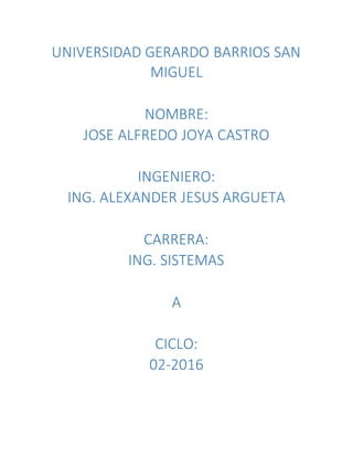 UNIVERSIDAD GERARDO BARRIOS SAN
MIGUEL
NOMBRE:
JOSE ALFREDO JOYA CASTRO
INGENIERO:
ING. ALEXANDER JESUS ARGUETA
CARRERA:
ING. SISTEMAS
A
CICLO:
02-2016
 