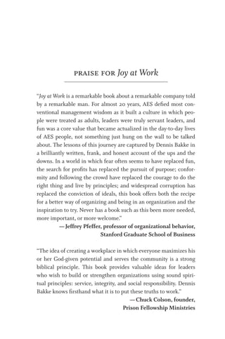 praise for Joy at Work
“Joy at Work is a remarkable book about a remarkable company told
by a remarkable man. For almost 20 years, AES deﬁed most con-
ventional management wisdom as it built a culture in which peo-
ple were treated as adults, leaders were truly servant leaders, and
fun was a core value that became actualized in the day-to-day lives
of AES people, not something just hung on the wall to be talked
about. The lessons of this journey are captured by Dennis Bakke in
a brilliantly written, frank, and honest account of the ups and the
downs. In a world in which fear often seems to have replaced fun,
the search for proﬁts has replaced the pursuit of purpose; confor-
mity and following the crowd have replaced the courage to do the
right thing and live by principles; and widespread corruption has
replaced the conviction of ideals, this book offers both the recipe
for a better way of organizing and being in an organization and the
inspiration to try. Never has a book such as this been more needed,
more important, or more welcome.”
—Jeffrey Pfeffer, professor of organizational behavior,
Stanford Graduate School of Business
“The idea of creating a workplace in which everyone maximizes his
or her God-given potential and serves the community is a strong
biblical principle. This book provides valuable ideas for leaders
who wish to build or strengthen organizations using sound spiri-
tual principles: service, integrity, and social responsibility. Dennis
Bakke knows ﬁrsthand what it is to put these truths to work.”
—Chuck Colson, founder,
Prison Fellowship Ministries
 