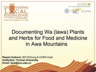 Documenting Wa (lawa) Plants
     and Herbs for Food and Medicine
           in Awa Mountains

Report Authors: BAI Zhihong & CHEN Xueli
Institution: Yunnan University
Email: baiz@ynu.edu.cn
 