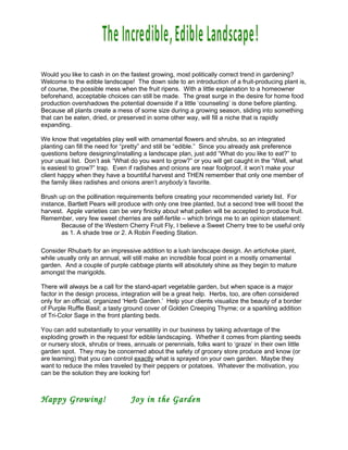 Would you like to cash in on the fastest growing, most politically correct trend in gardening?
Welcome to the edible landscape! The down side to an introduction of a fruit-producing plant is,
of course, the possible mess when the fruit ripens. With a little explanation to a homeowner
beforehand, acceptable choices can still be made. The great surge in the desire for home food
production overshadows the potential downside if a little ‘counseling’ is done before planting.
Because all plants create a mess of some size during a growing season, sliding into something
that can be eaten, dried, or preserved in some other way, will fill a niche that is rapidly
expanding.

We know that vegetables play well with ornamental flowers and shrubs, so an integrated
planting can fill the need for “pretty” and still be “edible.” Since you already ask preference
questions before designing/installing a landscape plan, just add “What do you like to eat?” to
your usual list. Don’t ask “What do you want to grow?” or you will get caught in the “Well, what
is easiest to grow?” trap. Even if radishes and onions are near foolproof, it won’t make your
client happy when they have a bountiful harvest and THEN remember that only one member of
the family likes radishes and onions aren’t anybody’s favorite.

Brush up on the pollination requirements before creating your recommended variety list. For
instance, Bartlett Pears will produce with only one tree planted, but a second tree will boost the
harvest. Apple varieties can be very finicky about what pollen will be accepted to produce fruit.
Remember, very few sweet cherries are self-fertile – which brings me to an opinion statement:
       Because of the Western Cherry Fruit Fly, I believe a Sweet Cherry tree to be useful only
       as 1. A shade tree or 2. A Robin Feeding Station.

Consider Rhubarb for an impressive addition to a lush landscape design. An artichoke plant,
while usually only an annual, will still make an incredible focal point in a mostly ornamental
garden. And a couple of purple cabbage plants will absolutely shine as they begin to mature
amongst the marigolds.

There will always be a call for the stand-apart vegetable garden, but when space is a major
factor in the design process, integration will be a great help. Herbs, too, are often considered
only for an official, organized ‘Herb Garden.’ Help your clients visualize the beauty of a border
of Purple Ruffle Basil; a tasty ground cover of Golden Creeping Thyme; or a sparkling addition
of Tri-Color Sage in the front planting beds.

You can add substantially to your versatility in our business by taking advantage of the
exploding growth in the request for edible landscaping. Whether it comes from planting seeds
or nursery stock, shrubs or trees, annuals or perennials, folks want to ‘graze’ in their own little
garden spot. They may be concerned about the safety of grocery store produce and know (or
are learning) that you can control exactly what is sprayed on your own garden. Maybe they
want to reduce the miles traveled by their peppers or potatoes. Whatever the motivation, you
can be the solution they are looking for!



Happy Growing!                    Joy in the Garden
 