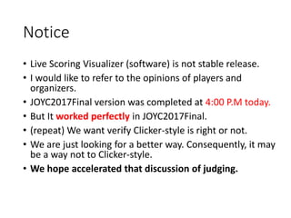 Notice
• Live Scoring Visualizer (software) is not stable release.
• I would like to refer to the opinions of players and
organizers.
• JOYC2017Final version was completed at 4:00 P.M today.
• But It worked perfectly in JOYC2017Final.
• (repeat) We want verify Clicker-style is right or not.
• We are just looking for a better way. Consequently, it may
be a way not to Clicker-style.
• We hope accelerated that discussion of judging.
 
