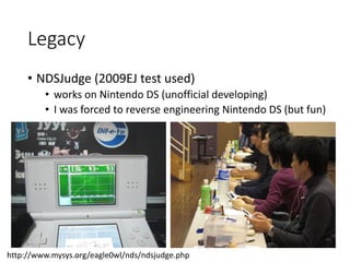 Legacy
• NDSJudge (2009EJ test used)
• works on Nintendo DS (unofficial developing)
• I was forced to reverse engineering Nintendo DS (but fun)
http://www.mysys.org/eagle0wl/nds/ndsjudge.php
 