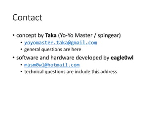 Contact
• concept by Taka (Yo-Yo Master / spingear)
• yoyomaster.taka@gmail.com
• general questions are here
• software and hardware developed by eagle0wl
• masm0wl@hotmail.com
• technical questions are include this address
 