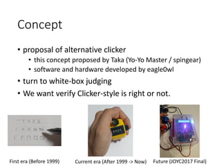 Concept
• proposal of alternative clicker
• this concept proposed by Taka (Yo-Yo Master / spingear)
• software and hardware developed by eagle0wl
• turn to white-box judging
• We want verify Clicker-style is right or not.
First era (Before 1999) Current era (After 1999 -> Now) Future (JOYC2017 Final)
 