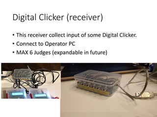 Digital Clicker (receiver)
• This receiver collect input of some Digital Clicker.
• Connect to Operator PC
• MAX 6 Judges (expandable in future)
 
