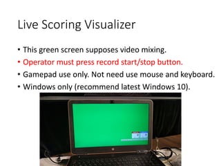 Live Scoring Visualizer
• This green screen supposes video mixing.
• Operator must press record start/stop button.
• Gamepad use only. Not need use mouse and keyboard.
• Windows only (recommend latest Windows 10).
 