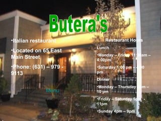 Butera's Italian restaurant Located on 65 East Main Street Phone: (631) – 979 - 9113 Restaurant Hours Lunch Monday – Friday 11:30am – 4:00pm Saturday 1:00 pm – 4:00 pm Dinner Monday – Thursday 5pm – 10 pm Friday – Saturday 5pm  - 11pm Sunday 4pm – 9pm Menu 