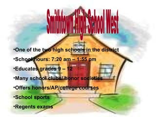 Smithtown High School West One of the two high schools in the district School hours: 7:20 am – 1:55 pm Educates grades 9 – 12 Many school clubs/ honor societies Offers honors/AP/college courses School sports Regents exams 