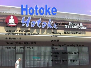 Hotoke Japanese Hibachi resturaunt Located in the Uncle Giuseppe’s shopping center 41 Route 111 Phone: (631) – 979 – 9222 Fax: (631) – 979 – 0738 Restaurant Hours Lunch Monday – Saturday 11am – 3pm Dinner Monday – Thursday 5pm – 10 pm Friday – Saturday 5pm – 11pm Sunday 1pm – 10 pm Menu 