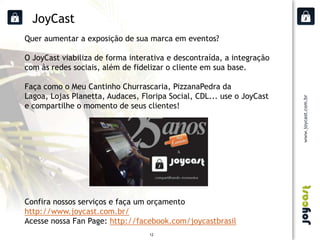 JoyCast
Quer aumentar a exposição de sua marca em eventos?

O JoyCast viabiliza de forma interativa e descontraída, a integração
com às redes sociais, além de fidelizar o cliente em sua base.

Faça como o Meu Cantinho Churrascaria, PizzanaPedra da
Lagoa, Lojas Planetta, Audaces, Floripa Social, CDL... use o JoyCast
e compartilhe o momento de seus clientes!




Confira nossos serviços e faça um orçamento
http://www.joycast.com.br/
Acesse nossa Fan Page: http://facebook.com/joycastbrasil
                                  12
 