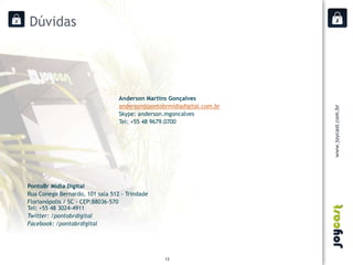 Dúvidas




                                 Anderson Martins Gonçalves
                                 anderson@pontobrmidiadigital.com.br
                                 Skype: anderson.mgoncalves
                                 Tel: +55 48 9679.0700




PontoBr Mídia Digital
Rua Conego Bernardo, 101 sala 512 - Trindade
Florianópolis / SC - CEP:88036-570
Tel: +55 48 3024-4911
Twitter: /pontobrdigital
Facebook: /pontobrdigital




                                                 13
 