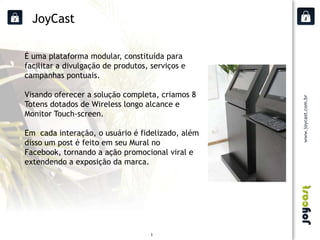 JoyCast

É uma plataforma modular, constituída para
facilitar a divulgação de produtos, serviços e
campanhas pontuais.

Visando oferecer a solução completa, criamos 8
Totens dotados de Wireless longo alcance e
Monitor Touch-screen.

Em cada interação, o usuário é fidelizado, além
disso um post é feito em seu Mural no
Facebook, tornando a ação promocional viral e
extendendo a exposição da marca.




                                    3
 