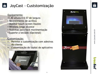 JoyCast - Custstomização

Equipamento:
•1.40 altura X 0.57 de largura
• Revestimento de acrílico
• Monitor touch screen Itautec
• Wireless longo alcance
• Rodinhas para fácil movimentação
• Suporte a teclado (Opcional)

Customização:
• Permite a customização com adesivos
   do cliente
• Customização do layout do aplicativo




                                 4
 
