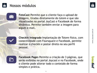 Nossos módulos

    FotoCast Permite que o cliente faça o upload de
    imagens, tiradas diretamente do totem e que são
    visualizadas no portal JoyCast e Facebook de forma
    dinâmica. Permite também enviar a imagem para
    algum e-mail.


    CheckIn Integrado Implantação de Totem físico, com
    conectividade com Foursquare e Facebook, permite
    realizar o checkIn e postar direto no seu perfil
    pessoal.


    Facebook Pages Permite a criação de 3 páginas, que
    serão exibidas no portal Joycast e no Facebook, onde
    o cliente pode alterar todo o conteúdo de forma
    simples e prática.
                         5
 
