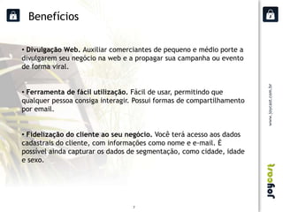 Benefícios

• Divulgação Web. Auxiliar comerciantes de pequeno e médio porte a
divulgarem seu negócio na web e a propagar sua campanha ou evento
de forma viral.


• Ferramenta de fácil utilização. Fácil de usar, permitindo que
qualquer pessoa consiga interagir. Possui formas de compartilhamento
por email.


• Fidelização do cliente ao seu negócio. Você terá acesso aos dados
cadastrais do cliente, com informações como nome e e-mail. É
possível ainda capturar os dados de segmentação, como cidade, idade
e sexo.




                                  7
 