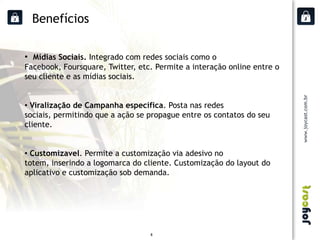 Benefícios

• Mídias Sociais. Integrado com redes sociais como o
Facebook, Foursquare, Twitter, etc. Permite a interação online entre o
seu cliente e as mídias sociais.


• Viralização de Campanha específica. Posta nas redes
sociais, permitindo que a ação se propague entre os contatos do seu
cliente.


• Customizavel. Permite a customização via adesivo no
totem, inserindo a logomarca do cliente. Customização do layout do
aplicativo e customização sob demanda.




                                  8
 