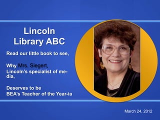 Lincoln
   Library ABC
Read our little book to see,

Why Mrs. Siegert,
Lincoln’s specialist of me-
dia,

Deserves to be
BEA’s Teacher of the Year-ia


                               March 24, 2012
 