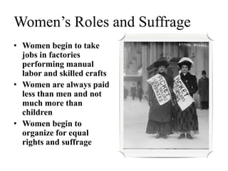 Women’s Roles and Suffrage
• Women begin to take
jobs in factories
performing manual
labor and skilled crafts
• Women are always paid
less than men and not
much more than
children
• Women begin to
organize for equal
rights and suffrage
 
