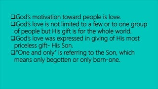 God’s motivation toward people is love.
God’s love is not limited to a few or to one group
of people but His gift is for the whole world.
God’s love was expressed in giving of His most
priceless gift- His Son.
“One and only” is referring to the Son, which
means only begotten or only born-one.
 