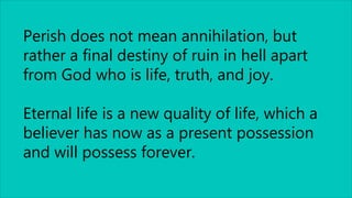 Perish does not mean annihilation, but
rather a final destiny of ruin in hell apart
from God who is life, truth, and joy.
Eternal life is a new quality of life, which a
believer has now as a present possession
and will possess forever.
 