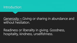 Introduction:
Generosity – Giving or sharing in abundance and
without hesitation.
Readiness or liberality in giving. Goodness,
hospitality, kindness, unselfishness.
 